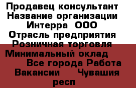 Продавец-консультант › Название организации ­ Интерра, ООО › Отрасль предприятия ­ Розничная торговля › Минимальный оклад ­ 22 000 - Все города Работа » Вакансии   . Чувашия респ.